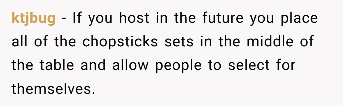 ktjbug − If you host in the future you place all of the chopsticks sets in the middle of the table and allow people to select for themselves.