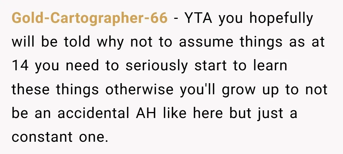 Gold-Cartographer-66 − YTA you hopefully will be told why not to assume things as at 14 you need to seriously start to learn these things otherwise you'll grow up to...