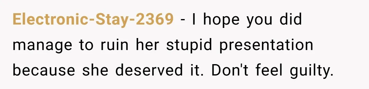 Electronic-Stay-2369 − I hope you did manage to ruin her stupid presentation because she deserved it. Don't feel guilty.