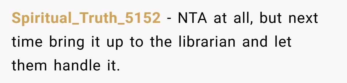 Spiritual_Truth_5152 − NTA at all, but next time bring it up to the librarian and let them handle it.