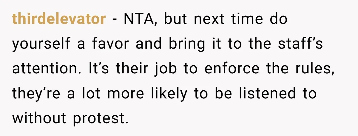 thirdelevator − NTA, but next time do yourself a favor and bring it to the staff’s attention. It’s their job to enforce the rules, they’re a lot more likely to...