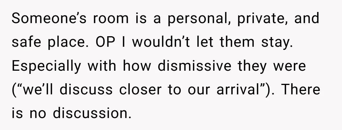 Someone’s room is a personal, private, and safe place. OP I wouldn’t let them stay. Especially with how dismissive they were (“we’ll discuss closer to our arrival”). There is no...