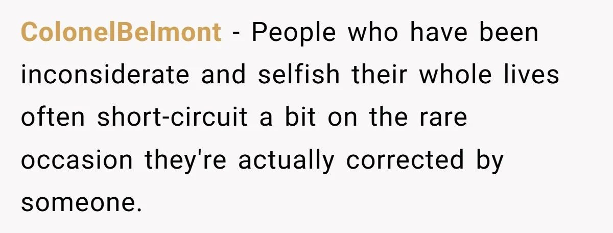 ColonelBelmont − People who have been inconsiderate and selfish their whole lives often short-circuit a bit on the rare occasion they're actually corrected by someone.