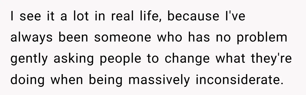 I see it a lot in real life, because I've always been someone who has no problem gently asking people to change what they're doing when being massively inconsiderate.