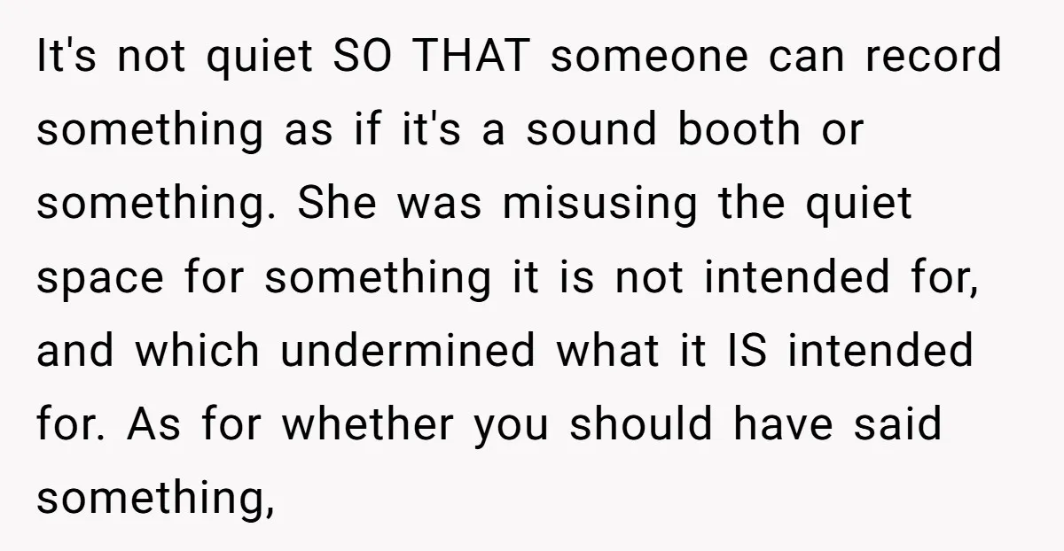 It's not quiet SO THAT someone can record something as if it's a sound booth or something. She was misusing the quiet space for something it is not intended for,...