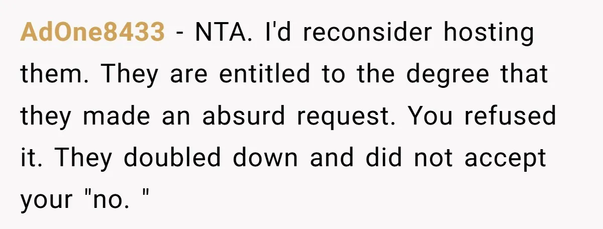 AdOne8433 − NTA. I'd reconsider hosting them. They are entitled to the degree that they made an absurd request. You refused it. They doubled down and did not accept your...