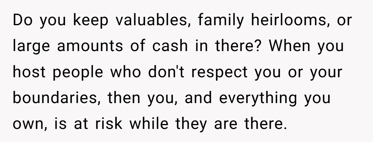 Do you keep valuables, family heirlooms, or large amounts of cash in there? When you host people who don't respect you or your boundaries, then you, and everything you own,...
