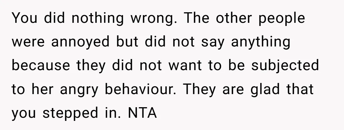 You did nothing wrong. The other people were annoyed but did not say anything because they did not want to be subjected to her angry behaviour. They are glad that...