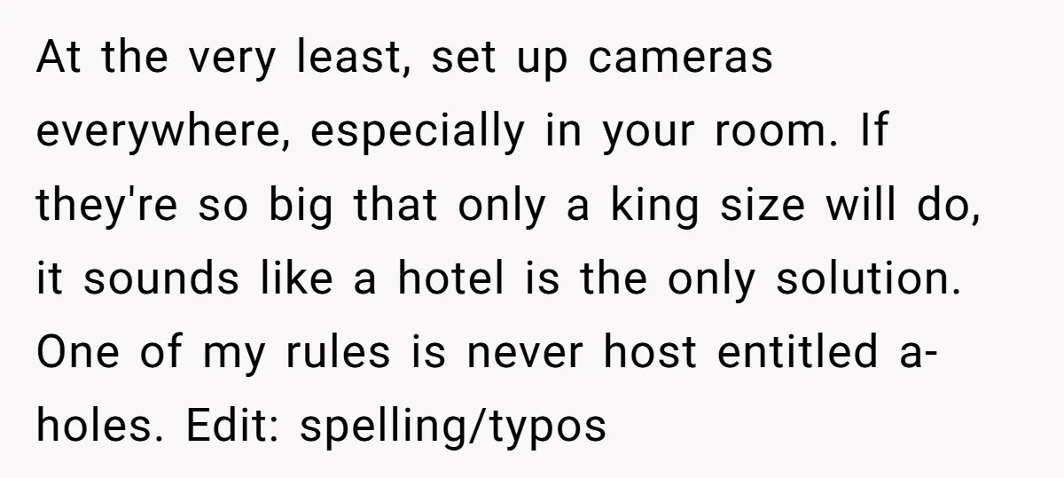 At the very least, set up cameras everywhere, especially in your room. If they're so big that only a king size will do, it sounds like a hotel is the...