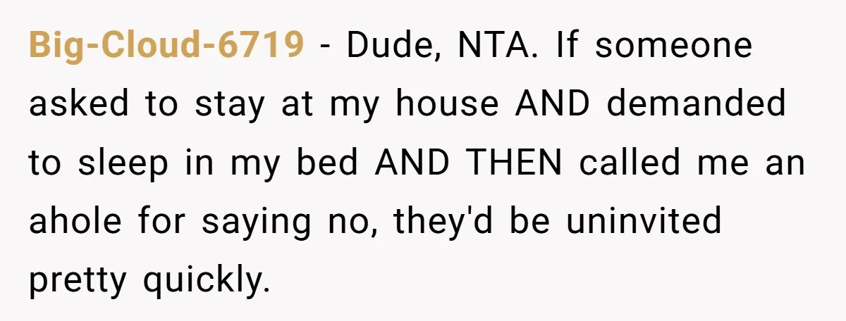 Big-Cloud-6719 − Dude, NTA. If someone asked to stay at my house AND demanded to sleep in my bed AND THEN called me an ahole for saying no, they'd be...