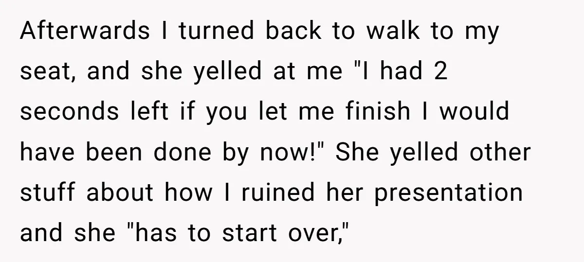 Afterwards I turned back to walk to my seat, and she yelled at me "I had 2 seconds left if you let me finish I would have been done by...
