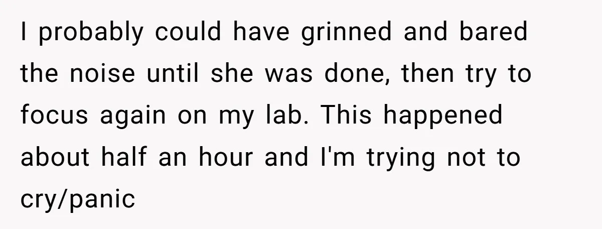 I probably could have grinned and bared the noise until she was done, then try to focus again on my lab. This happened about half an hour and I'm trying...