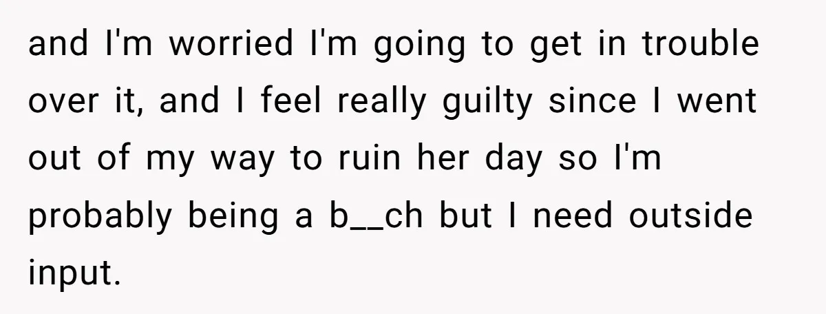 and I'm worried I'm going to get in trouble over it, and I feel really guilty since I went out of my way to ruin her day so I'm probably...