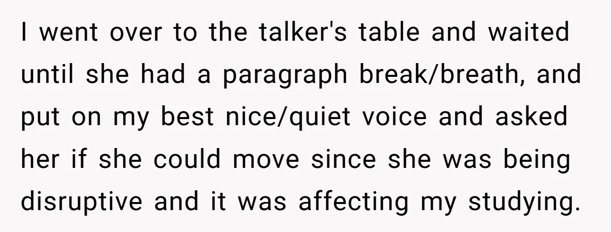 I went over to the talker's table and waited until she had a paragraph break/breath, and put on my best nice/quiet voice and asked her if she could move since...