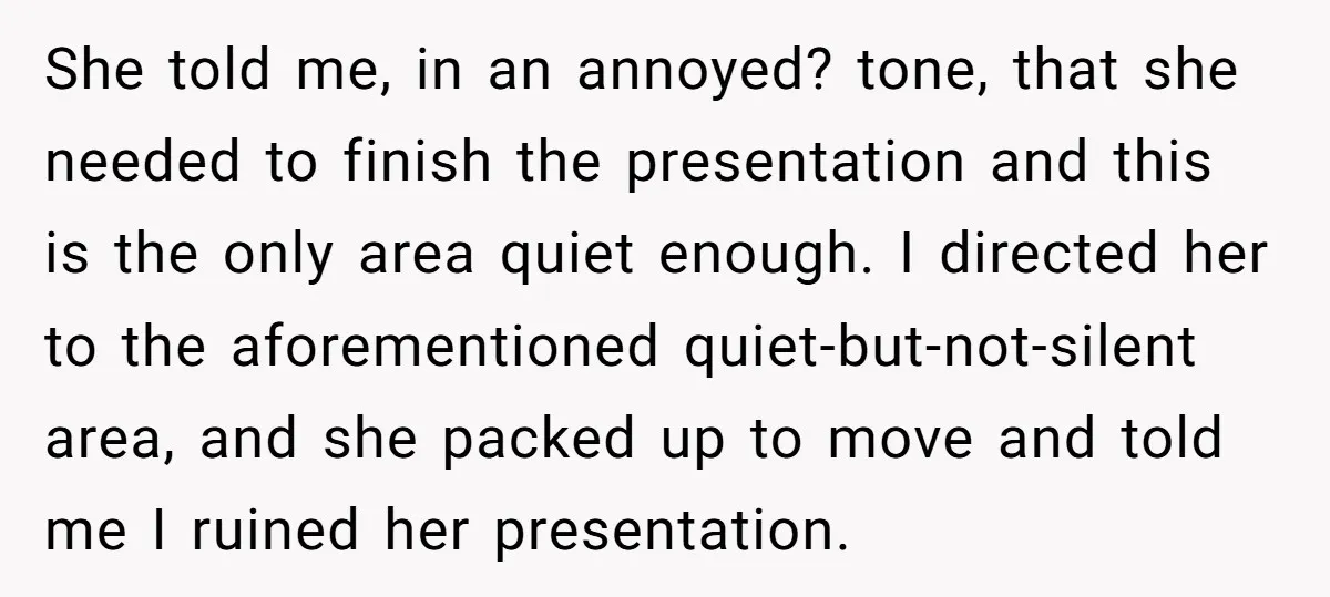 She told me, in an annoyed? tone, that she needed to finish the presentation and this is the only area quiet enough. I directed her to the aforementioned quiet-but-not-silent area,...