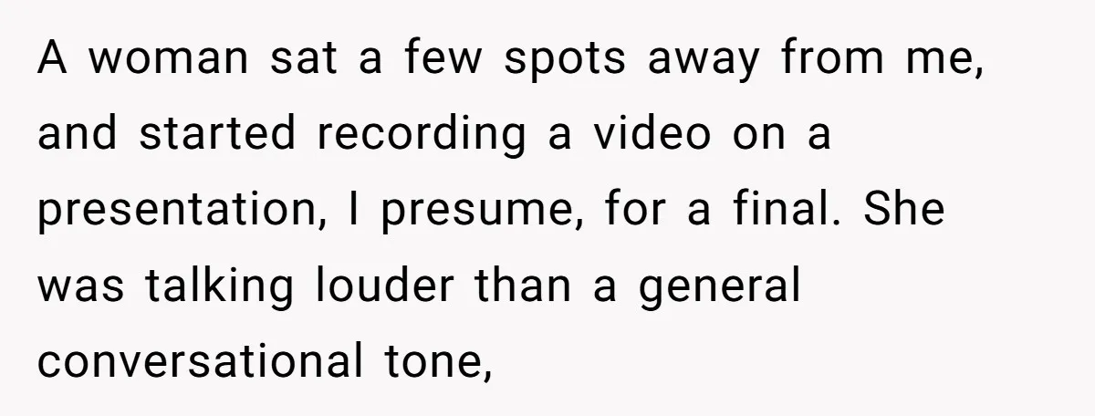 A woman sat a few spots away from me, and started recording a video on a presentation, I presume, for a final. She was talking louder than a general conversational...