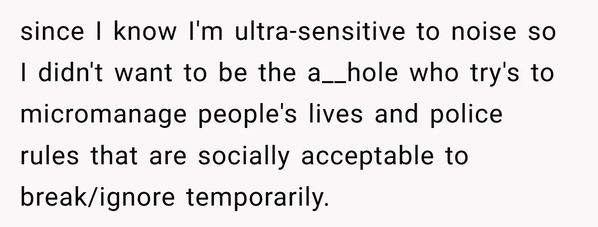since I know I'm ultra-sensitive to noise so I didn't want to be the a__hole who try's to micromanage people's lives and police rules that are socially acceptable to break/ignore...
