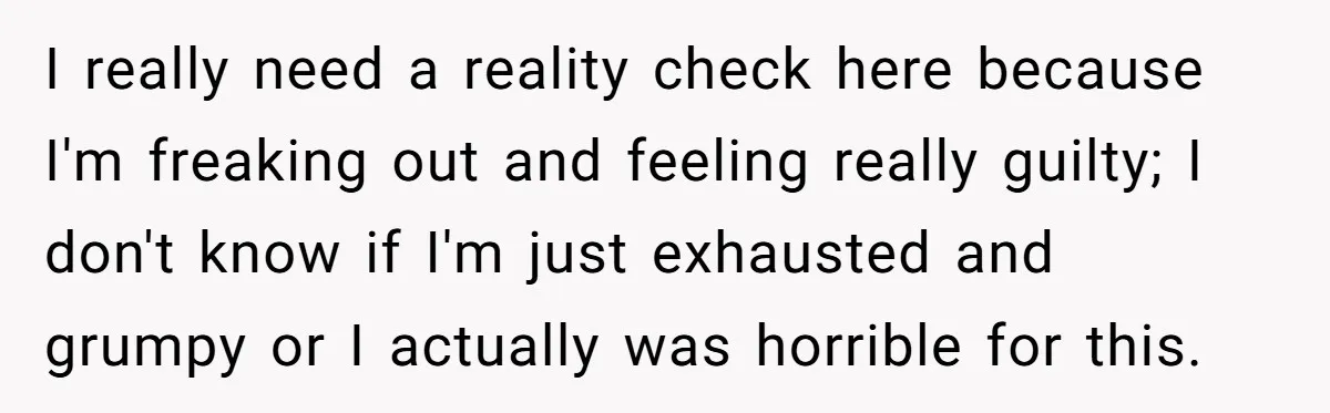 I really need a reality check here because I'm freaking out and feeling really guilty; I don't know if I'm just exhausted and grumpy or I actually was horrible for...