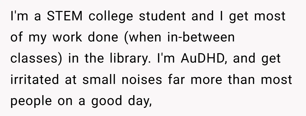 I'm a STEM college student and I get most of my work done (when in-between classes) in the library. I'm AuDHD, and get irritated at small noises far more than...