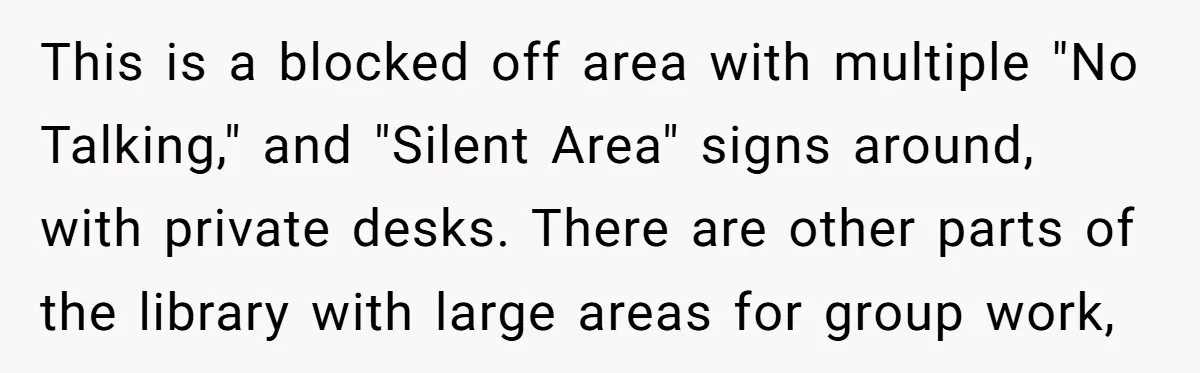 This is a blocked off area with multiple "No Talking," and "Silent Area" signs around, with private desks. There are other parts of the library with large areas for group...