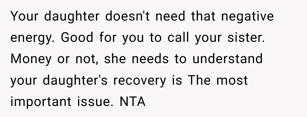 Your daughter doesn't need that negative energy. Good for you to call your sister. Money or not, she needs to understand your daughter's recovery is The most important issue. NTA