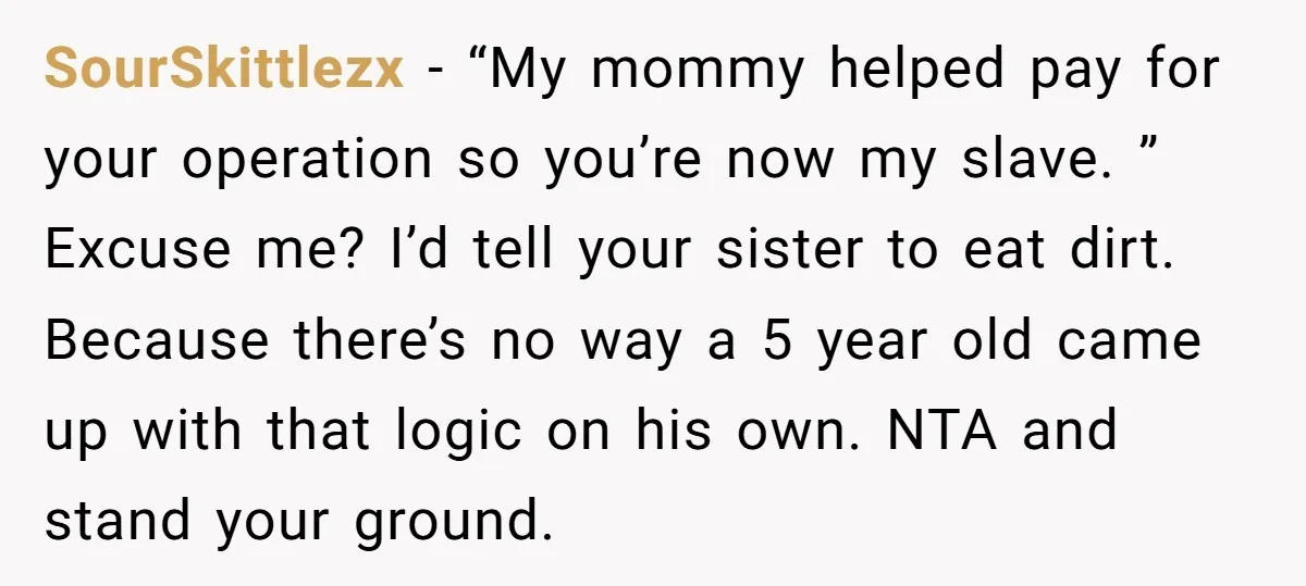 SourSkittlezx − “My mommy helped pay for your operation so you’re now my slave. ” Excuse me? I’d tell your sister to eat dirt. Because there’s no way a 5...