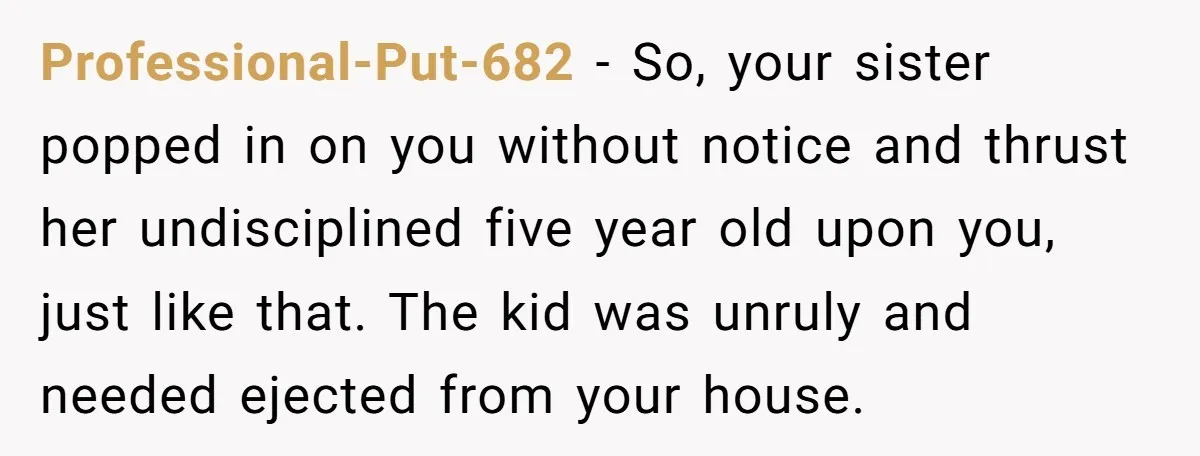 Professional-Put-682 − So, your sister popped in on you without notice and thrust her undisciplined five year old upon you, just like that. The kid was unruly and needed ejected...