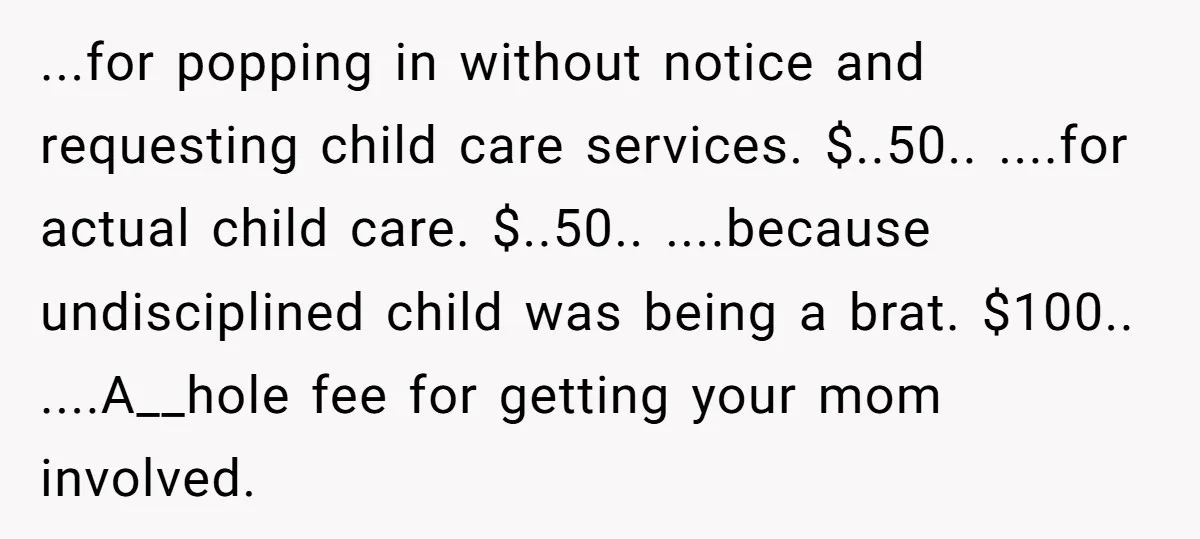 ...for popping in without notice and requesting child care services. $..50.. ....for actual child care. $..50.. ....because undisciplined child was being a brat. $100.. ....A__hole fee for getting your mom...