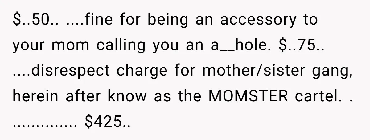 $..50.. ....fine for being an accessory to your mom calling you an a__hole. $..75.. ....disrespect charge for mother/sister gang, herein after know as the MOMSTER cartel. . .............. $425..