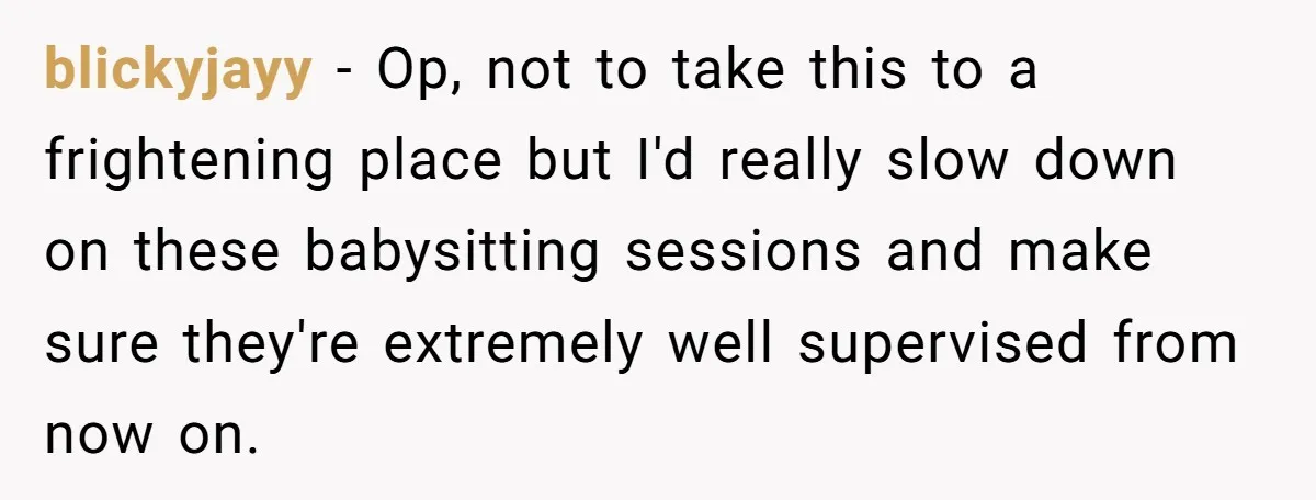 blickyjayy − Op, not to take this to a frightening place but I'd really slow down on these babysitting sessions and make sure they're extremely well supervised from now on.