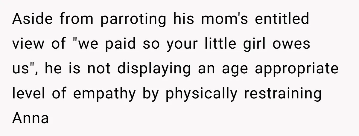 Aside from parroting his mom's entitled view of "we paid so your little girl owes us", he is not displaying an age appropriate level of empathy by physically restraining Anna