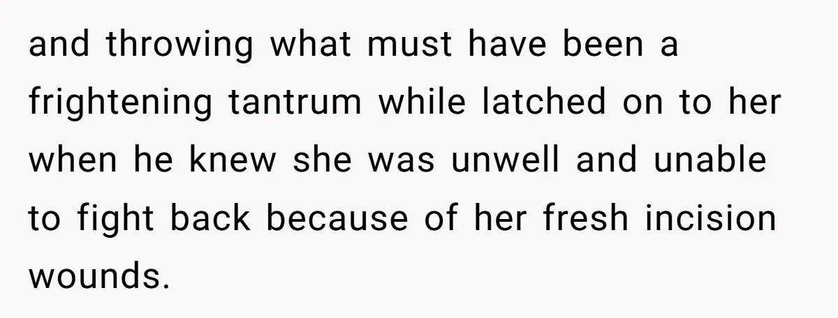 and throwing what must have been a frightening tantrum while latched on to her when he knew she was unwell and unable to fight back because of her fresh incision...