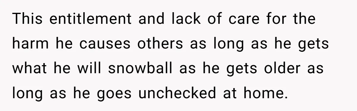 This entitlement and lack of care for the harm he causes others as long as he gets what he will snowball as he gets older as long as he goes...