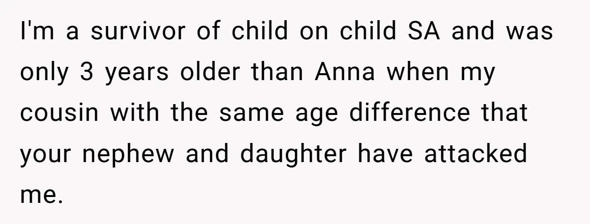 I'm a survivor of child on child SA and was only 3 years older than Anna when my cousin with the same age difference that your nephew and daughter have...