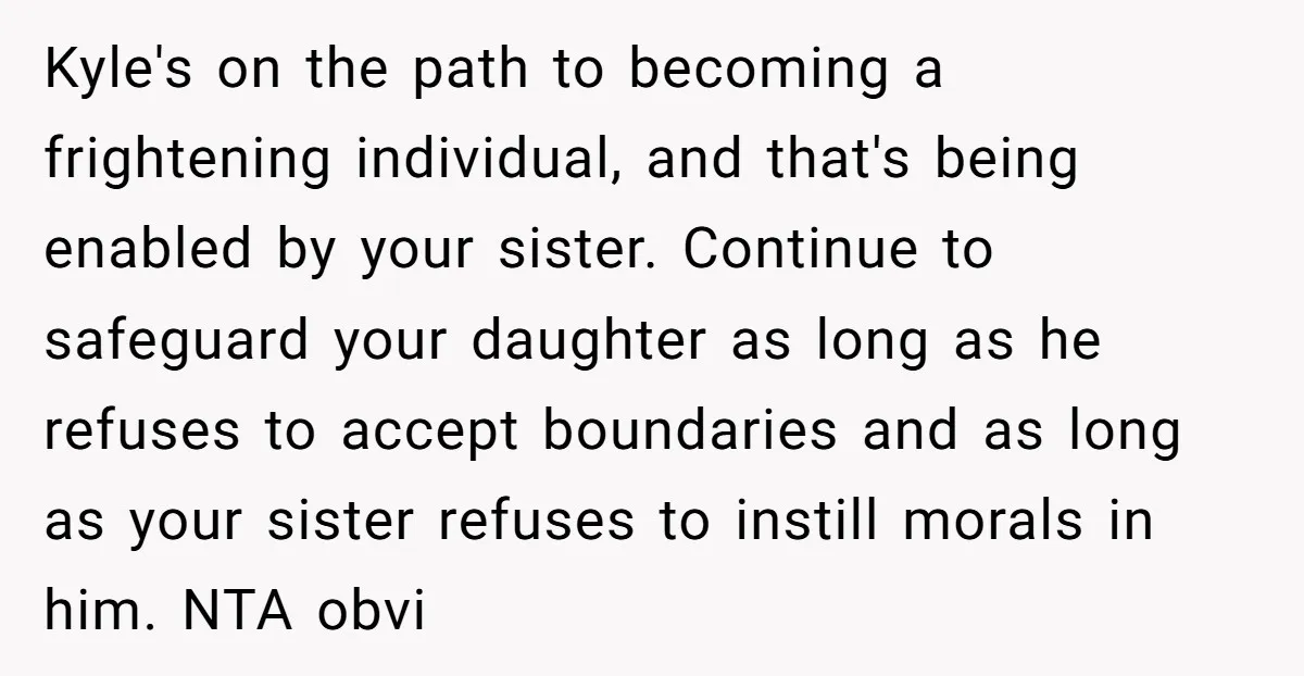 Kyle's on the path to becoming a frightening individual, and that's being enabled by your sister. Continue to safeguard your daughter as long as he refuses to accept boundaries and...