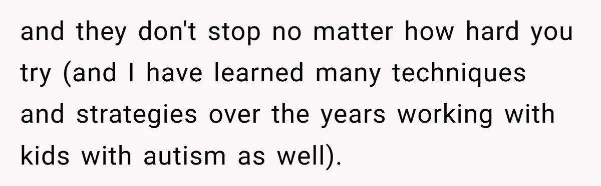 and they don't stop no matter how hard you try (and I have learned many techniques and strategies over the years working with kids with autism as well).