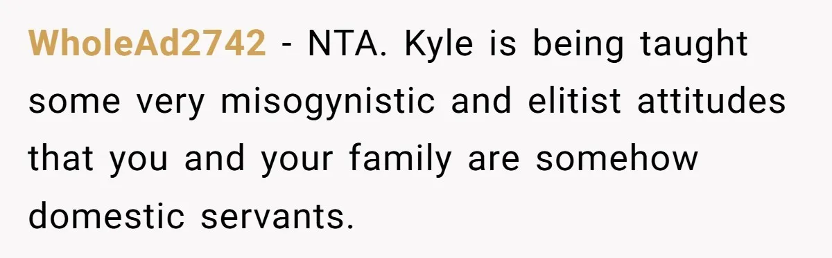WholeAd2742 − NTA. Kyle is being taught some very misogynistic and elitist attitudes that you and your family are somehow domestic servants.