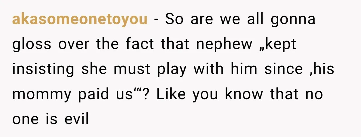 akasomeonetoyou − So are we all gonna gloss over the fact that nephew „kept insisting she must play with him since ‚his mommy paid us‘“? Like you know that no...