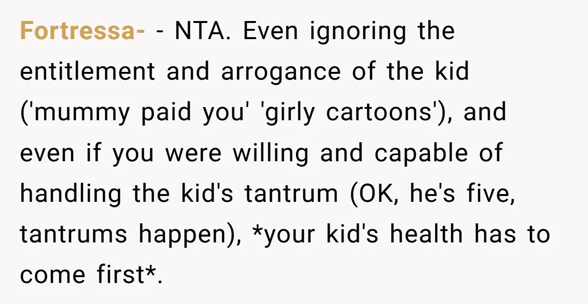 Fortressa- − NTA. Even ignoring the entitlement and arrogance of the kid ('mummy paid you' 'girly cartoons'), and even if you were willing and capable of handling the kid's tantrum...