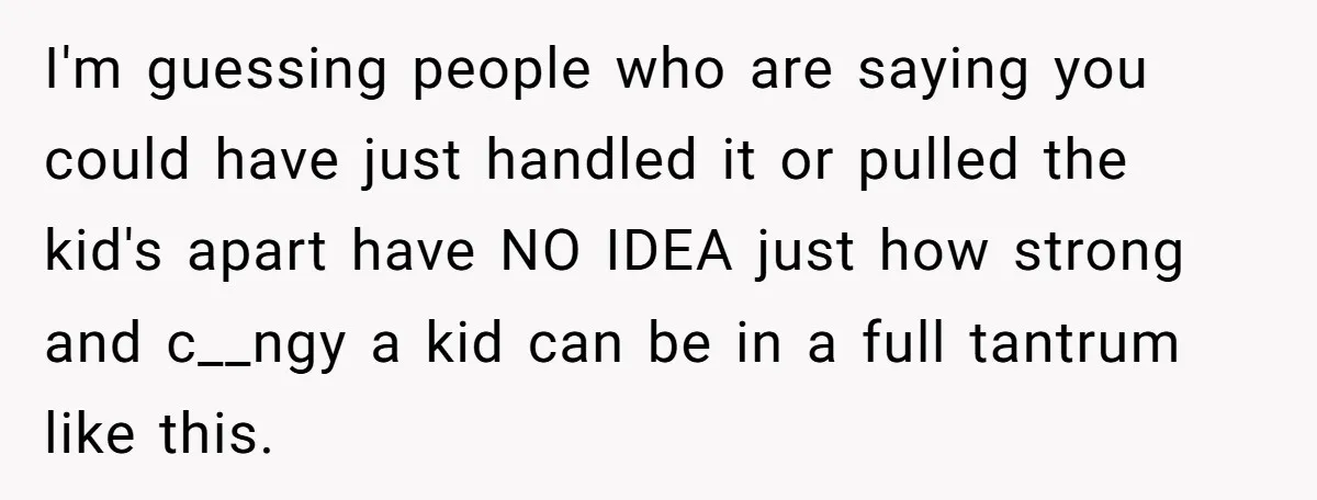 I'm guessing people who are saying you could have just handled it or pulled the kid's apart have NO IDEA just how strong and c__ngy a kid can be in...
