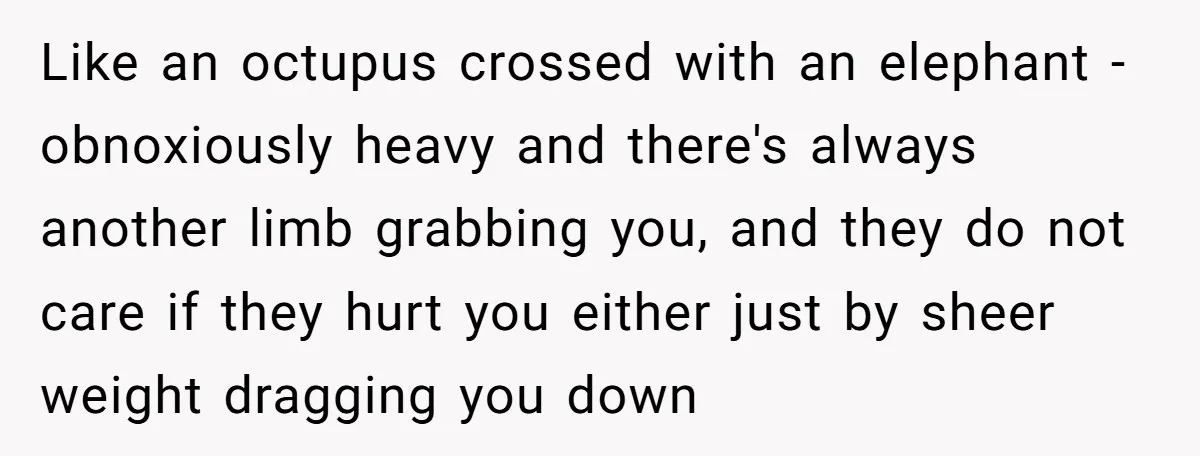 Like an octupus crossed with an elephant - obnoxiously heavy and there's always another limb grabbing you, and they do not care if they hurt you either just by sheer...