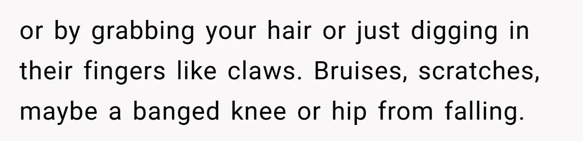 or by grabbing your hair or just digging in their fingers like claws. Bruises, scratches, maybe a banged knee or hip from falling.