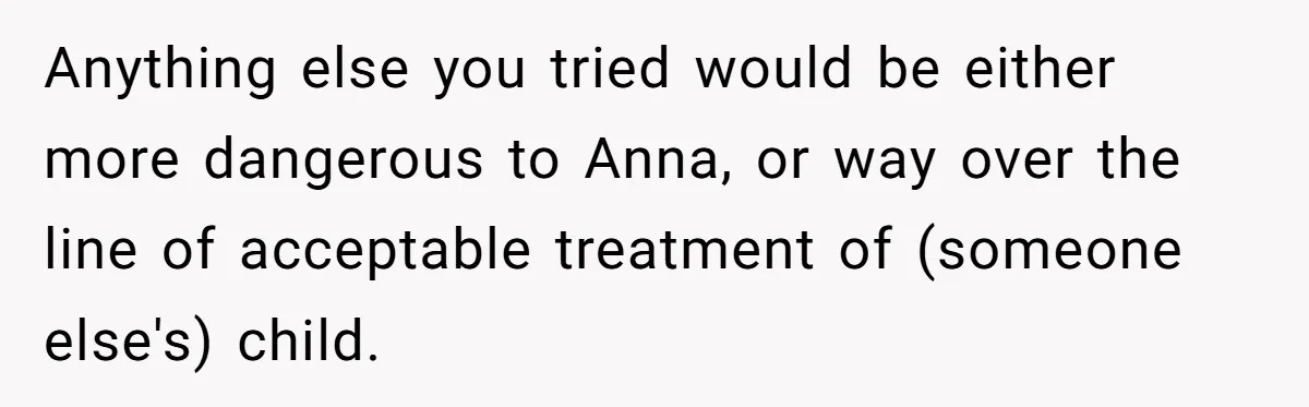 Anything else you tried would be either more dangerous to Anna, or way over the line of acceptable treatment of (someone else's) child.