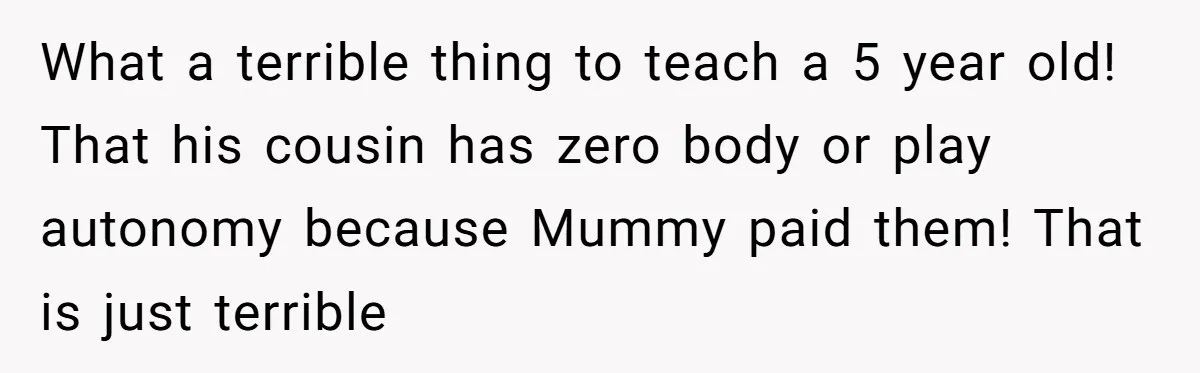 What a terrible thing to teach a 5 year old! That his cousin has zero body or play autonomy because Mummy paid them! That is just terrible