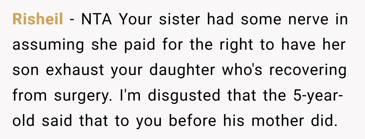 Risheil − NTA Your sister had some nerve in assuming she paid for the right to have her son exhaust your daughter who's recovering from surgery. I'm disgusted that the...