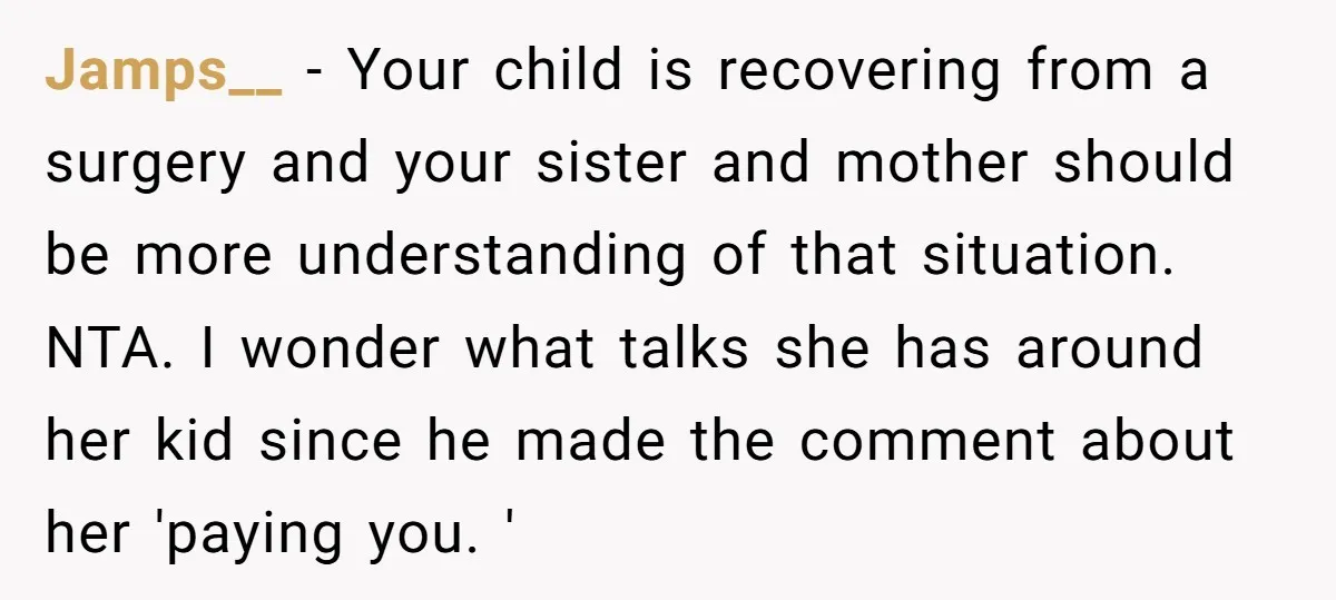 Jamps__ − Your child is recovering from a surgery and your sister and mother should be more understanding of that situation. NTA. I wonder what talks she has around her...