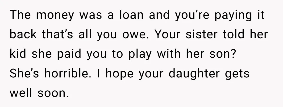 The money was a loan and you’re paying it back that’s all you owe. Your sister told her kid she paid you to play with her son? She’s horrible. I...