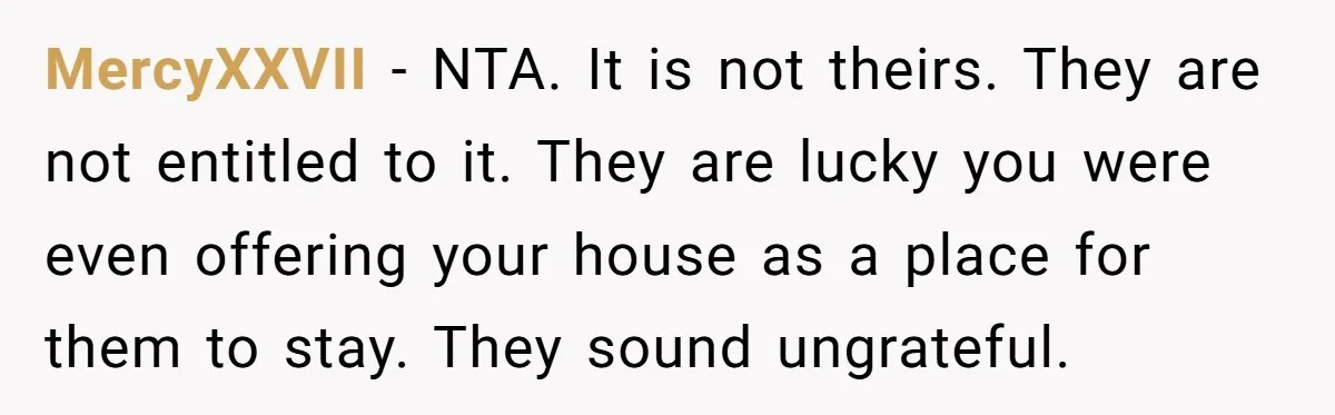 MercyXXVII − NTA. It is not theirs. They are not entitled to it. They are lucky you were even offering your house as a place for them to stay. They...