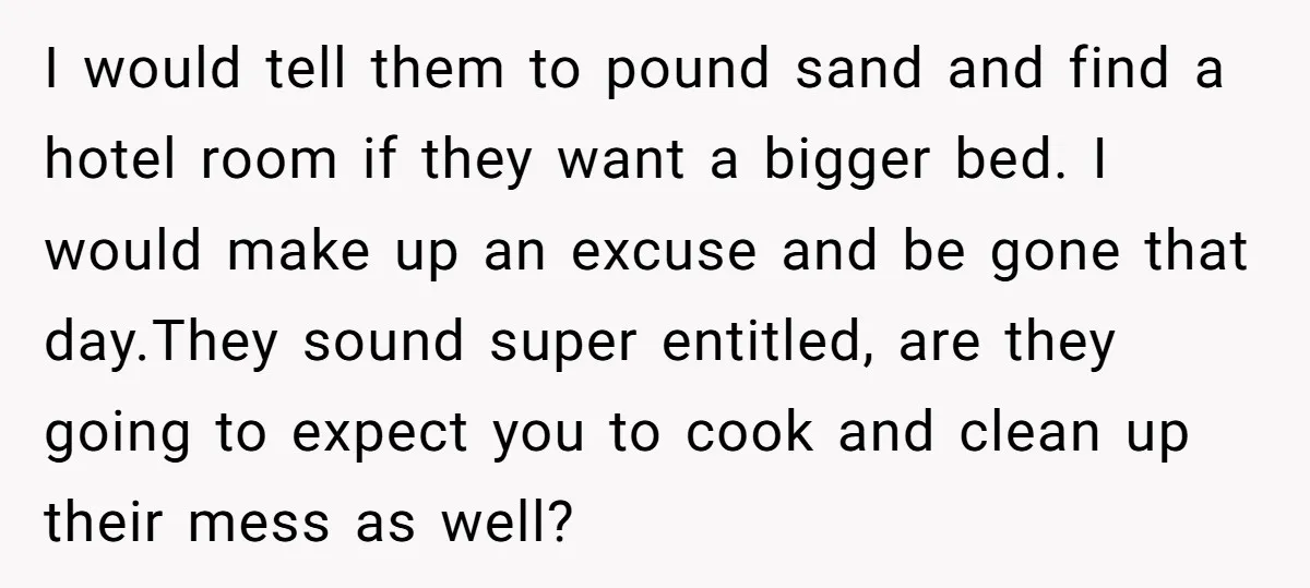 I would tell them to pound sand and find a hotel room if they want a bigger bed. I would make up an excuse and be gone that day.They sound...
