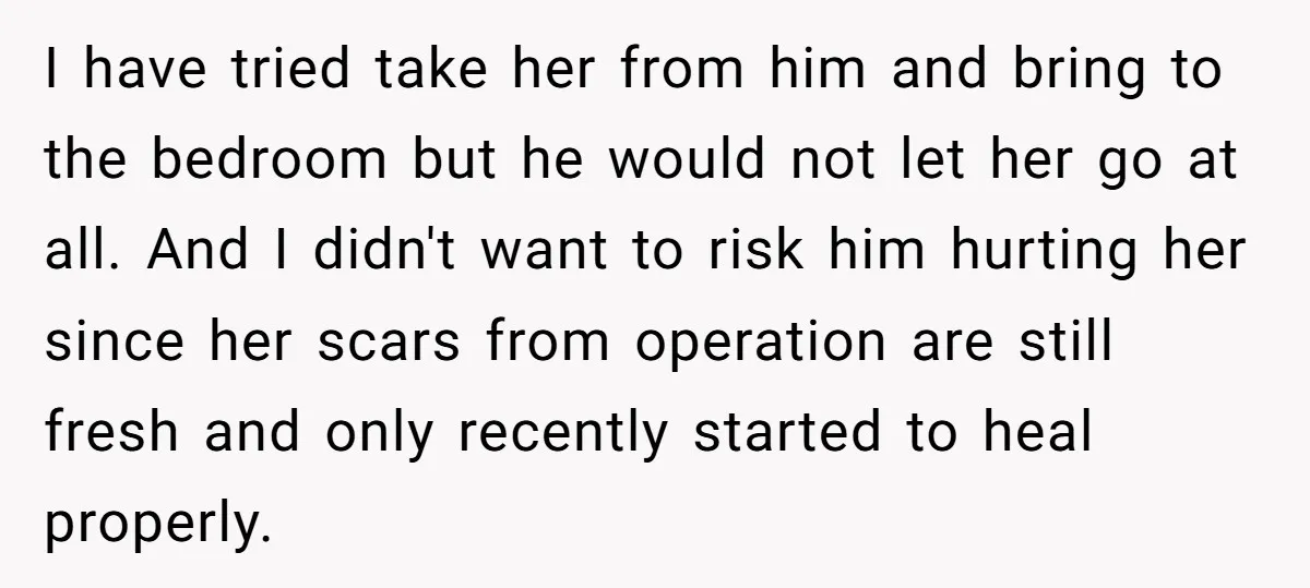 I have tried take her from him and bring to the bedroom but he would not let her go at all. And I didn't want to risk him hurting her...